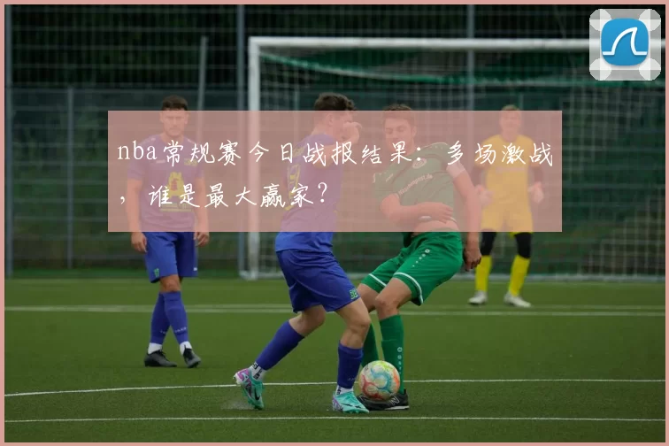 nba常规赛今日战报结果：多场激战，谁是最大赢家？