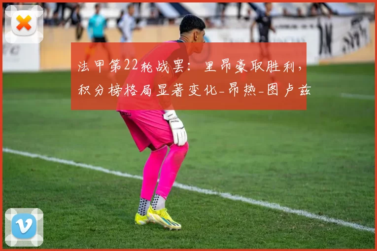 法甲第22轮战罢：里昂豪取胜利，积分榜格局显著变化_昂热_图卢兹_勒阿弗尔