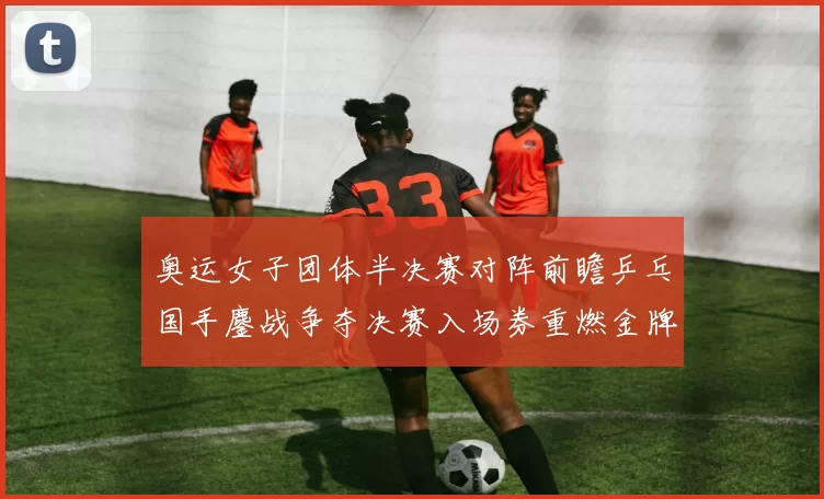 奥运女子团体半决赛对阵前瞻乒乓国手鏖战争夺决赛入场券重燃金牌梦