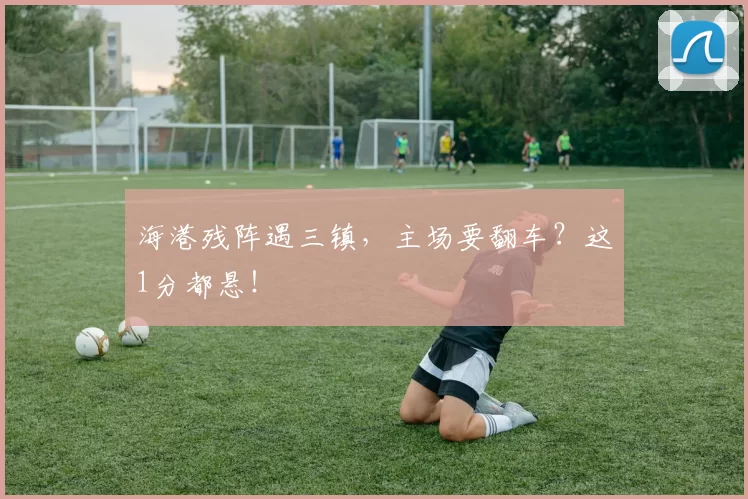 海港残阵遇三镇，主场要翻车？这1分都悬！