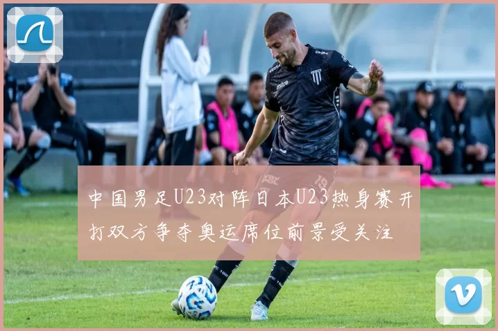 中国男足U23对阵日本U23热身赛开打双方争夺奥运席位前景受关注