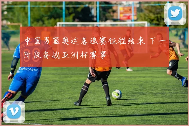 中国男篮奥运落选赛征程结束 下一阶段备战亚洲杯赛事