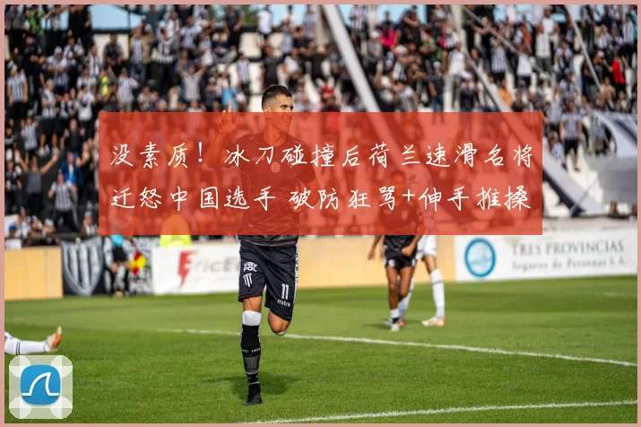 没素质！冰刀碰撞后荷兰速滑名将迁怒中国选手 破防狂骂+伸手推搡