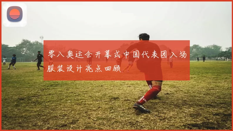 零八奥运会开幕式中国代表团入场服装设计亮点回顾