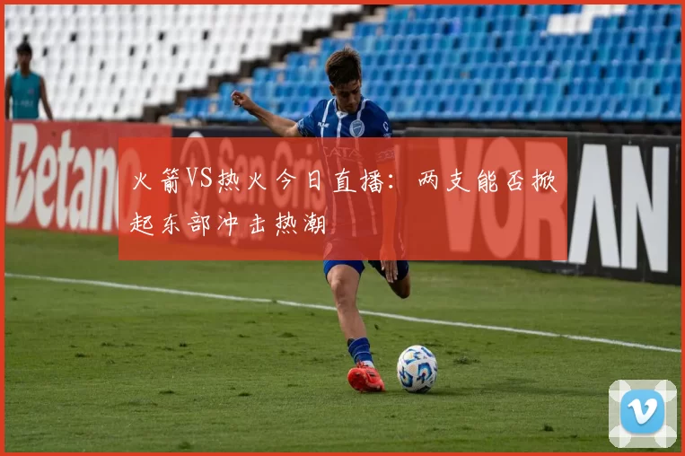 火箭VS热火今日直播：两支能否掀起东部冲击热潮