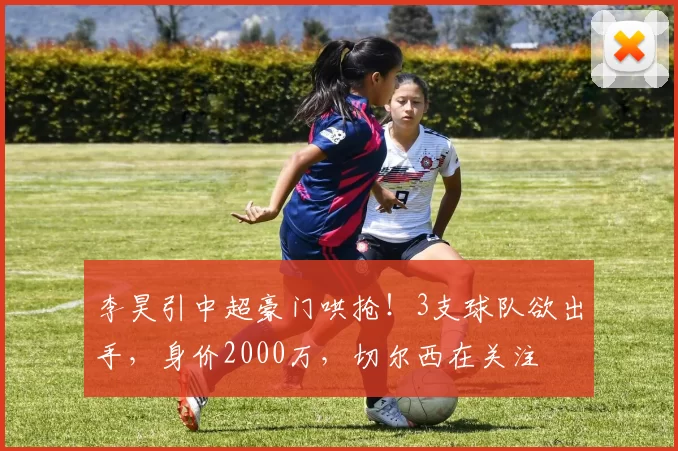 李昊引中超豪门哄抢！3支球队欲出手，身价2000万，切尔西在关注