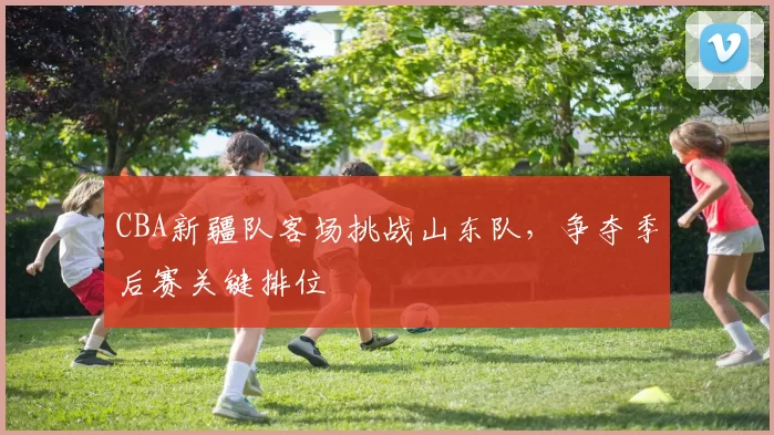 CBA新疆队客场挑战山东队，争夺季后赛关键排位