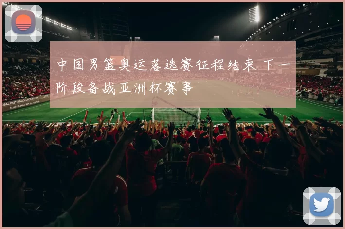 中国男篮奥运落选赛征程结束 下一阶段备战亚洲杯赛事