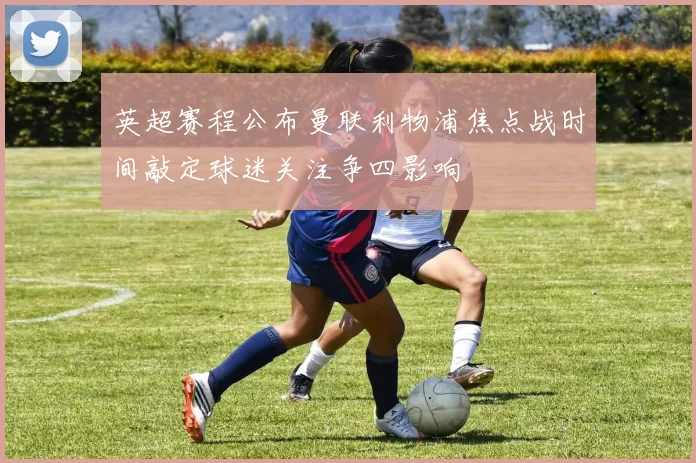 英超赛程公布曼联利物浦焦点战时间敲定球迷关注争四影响