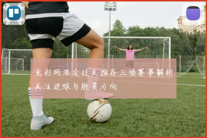 竞彩网混合过关推荐三场赛事解析关注进球与胜负方向