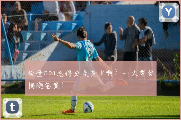 哈登nba总得分是多少啊？一文带你揭晓答案！