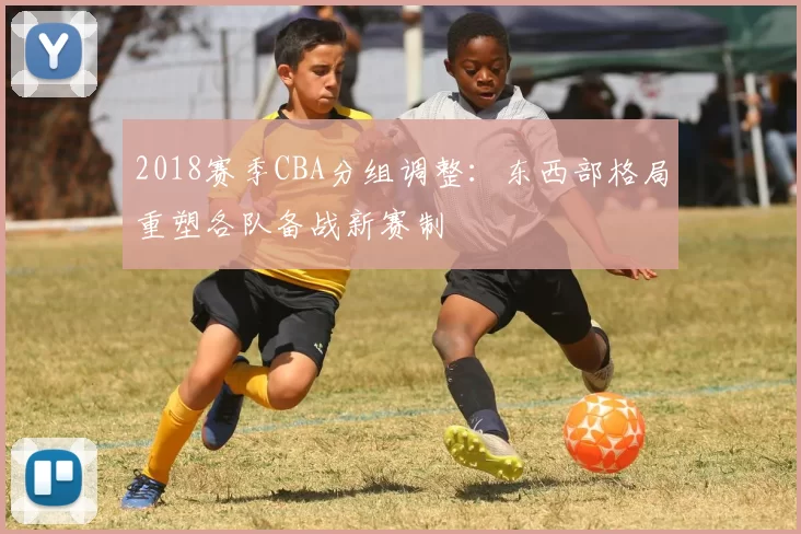 2018赛季CBA分组调整：东西部格局重塑各队备战新赛制