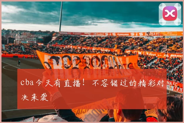 cba今天有直播！不容错过的精彩对决来袭