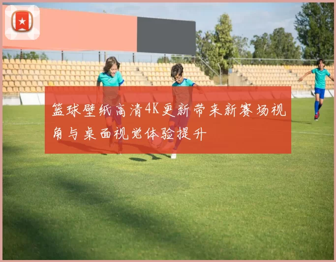 篮球壁纸高清4K更新带来新赛场视角与桌面视觉体验提升