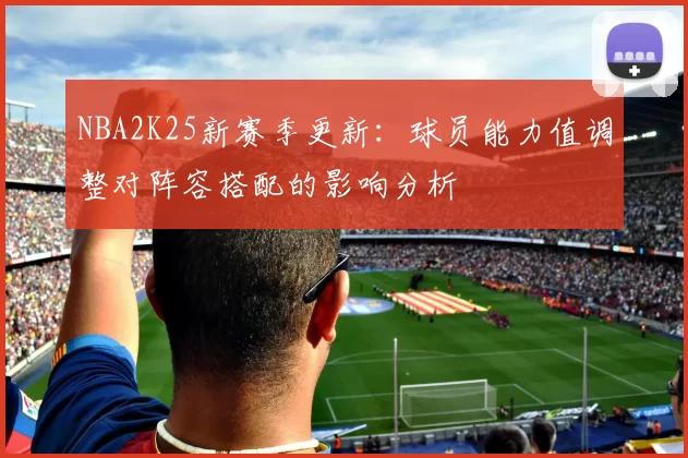 NBA2K25新赛季更新：球员能力值调整对阵容搭配的影响分析