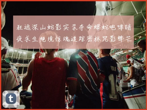 狂逃深山蛇影实录夺命蟒蛇咆哮暗夜求生绝境惊魂追踪密林咒影锋芒