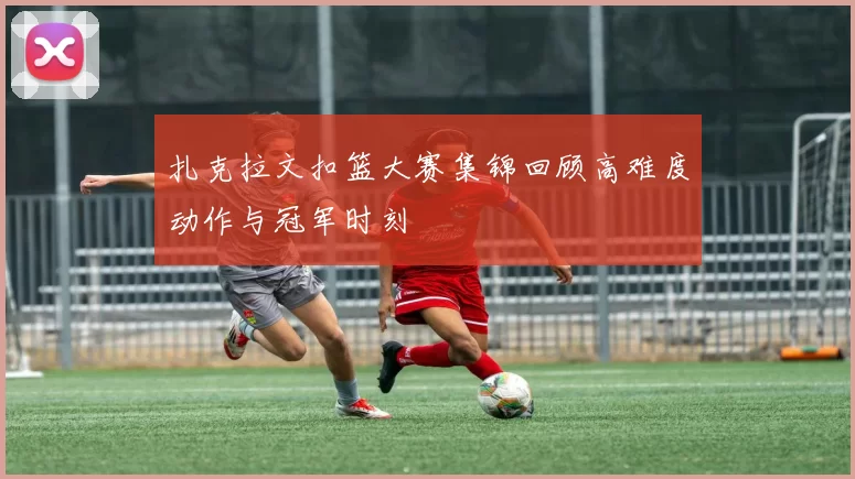 扎克拉文扣篮大赛集锦回顾高难度动作与冠军时刻