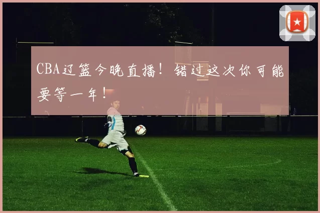 CBA辽篮今晚直播！错过这次你可能要等一年！