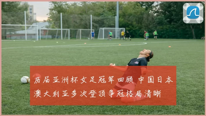 历届亚洲杯女足冠军回顾 中国日本澳大利亚多次登顶争冠格局清晰