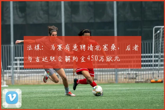 法媒：马赛有意聘请孔塞桑，后者与吉达联合解约金450万欧元