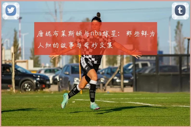 唐妮布莱斯顿与nba球星：那些鲜为人知的故事与奇妙交集