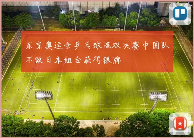 东京奥运会乒乓球混双决赛中国队不敌日本组合获得银牌