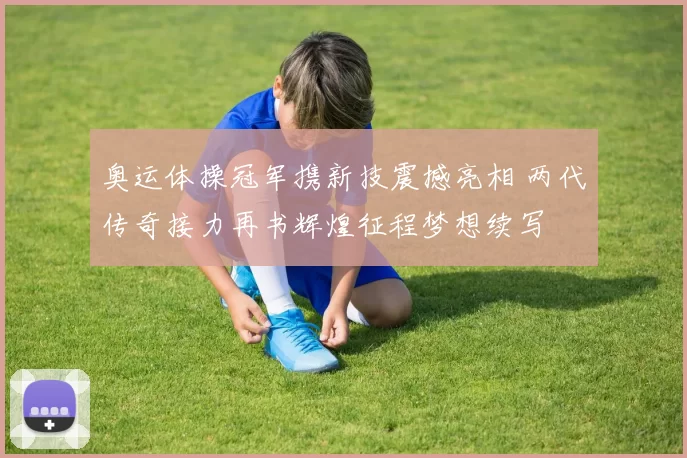 奥运体操冠军携新技震撼亮相 两代传奇接力再书辉煌征程梦想续写