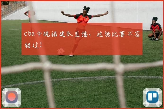 cba今晚福建队直播，这场比赛不容错过！