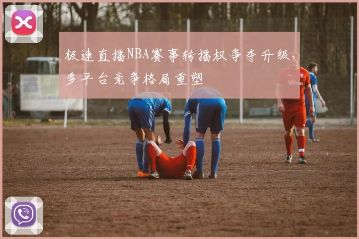 极速直播NBA赛事转播权争夺升级,多平台竞争格局重塑