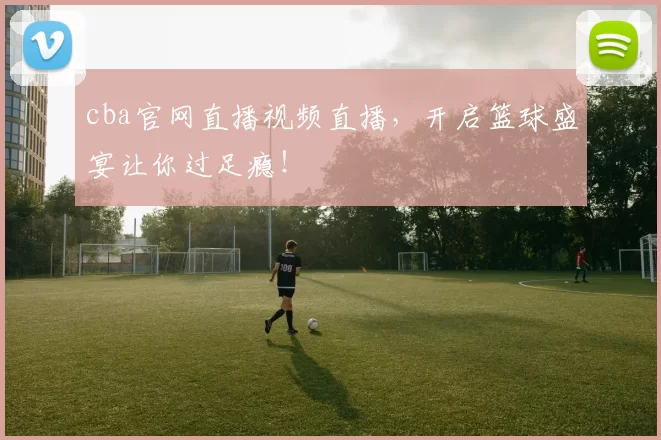 cba官网直播视频直播，开启篮球盛宴让你过足瘾！