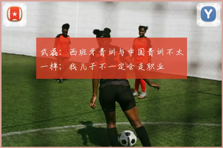 武磊：西班牙青训与中国青训不太一样；我儿子不一定会走职业