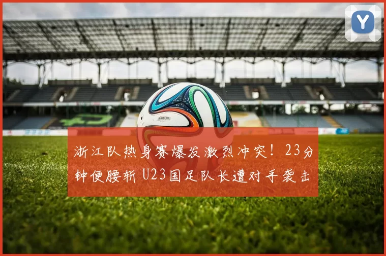 浙江队热身赛爆发激烈冲突!23分钟便腰斩 U23国足队长遭对手袭击