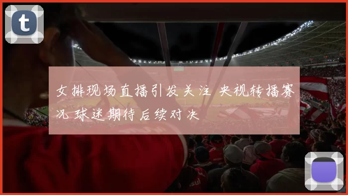女排现场直播引发关注 央视转播赛况 球迷期待后续对决