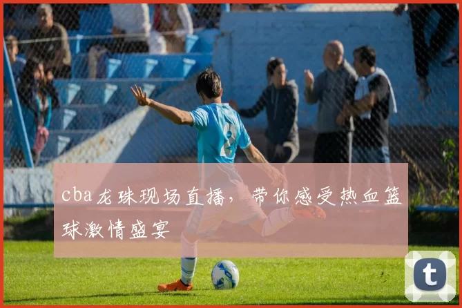 cba龙珠现场直播，带你感受热血篮球激情盛宴