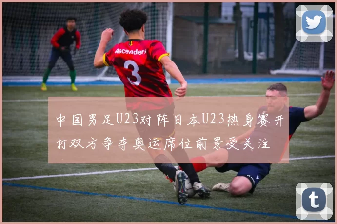 中国男足U23对阵日本U23热身赛开打双方争夺奥运席位前景受关注