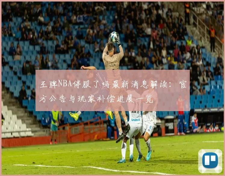 王牌NBA停服了吗最新消息解读:官方公告与玩家补偿进展一览