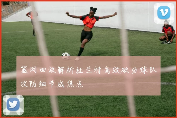 篮网回放解析杜兰特高效砍分球队攻防细节成焦点