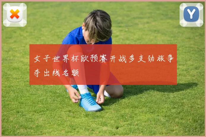 女子世界杯欧预赛开战多支劲旅争夺出线名额