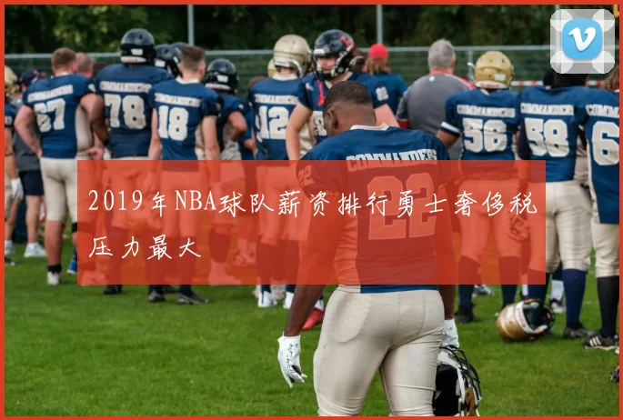 2019年NBA球队薪资排行勇士奢侈税压力最大