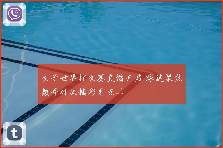 女子世界杯决赛直播开启 球迷聚焦巅峰对决精彩看点_1