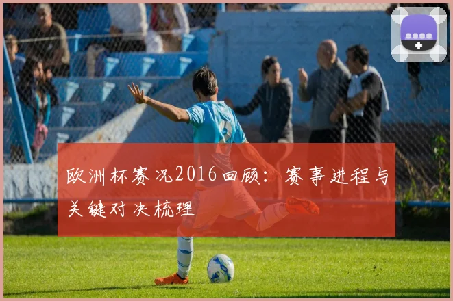 欧洲杯赛况2016回顾:赛事进程与关键对决梳理