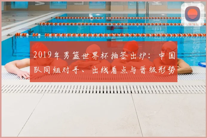 2019年男篮世界杯抽签出炉：中国队同组对手、出线看点与晋级形势