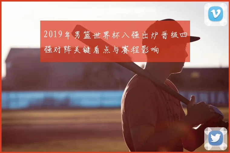 2019年男篮世界杯八强出炉晋级四强对阵关键看点与赛程影响