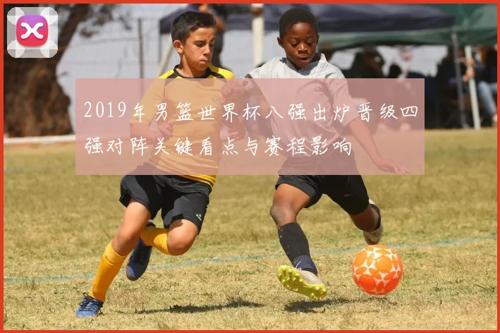 2019年男篮世界杯八强出炉晋级四强对阵关键看点与赛程影响