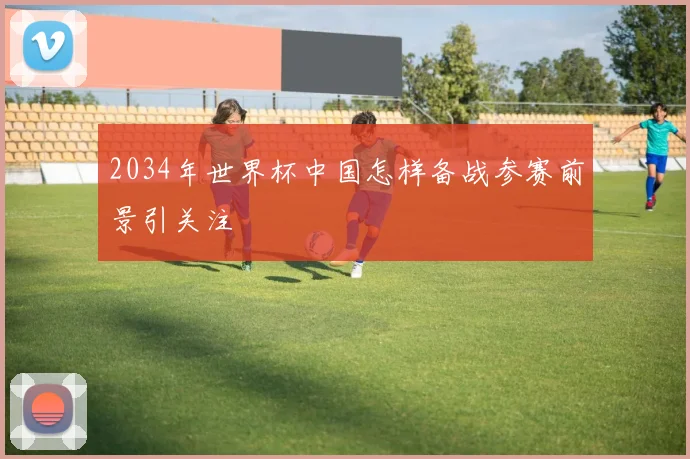 2034年世界杯中国怎样备战参赛前景引关注