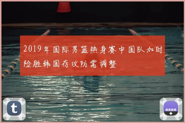 2019年国际男篮热身赛中国队加时险胜韩国存攻防需调整