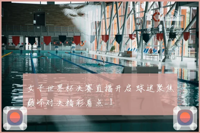 女子世界杯决赛直播开启 球迷聚焦巅峰对决精彩看点_1