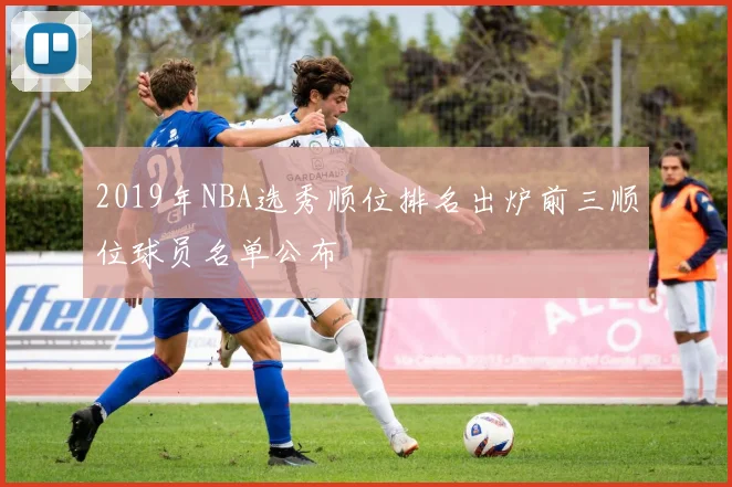 2019年NBA选秀顺位排名出炉前三顺位球员名单公布
