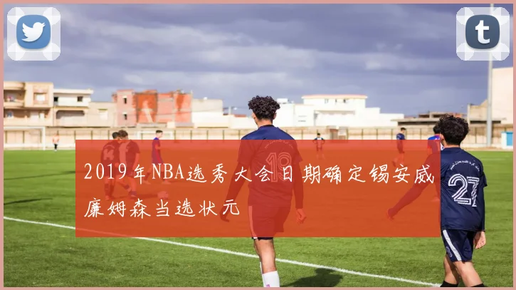 2019年NBA选秀大会日期确定锡安威廉姆森当选状元