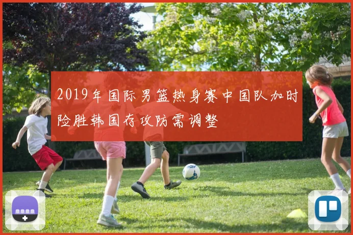 2019年国际男篮热身赛中国队加时险胜韩国存攻防需调整